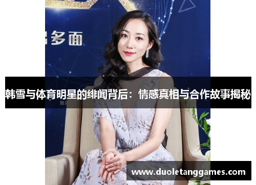 韩雪与体育明星的绯闻背后：情感真相与合作故事揭秘