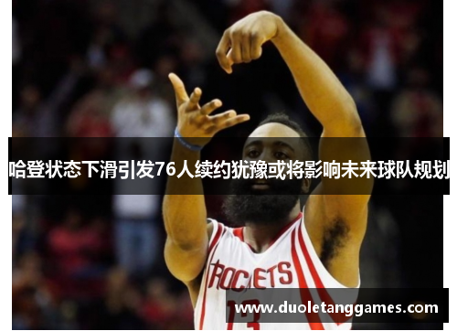 哈登状态下滑引发76人续约犹豫或将影响未来球队规划