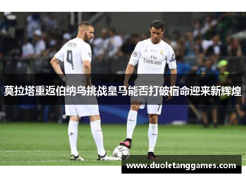 莫拉塔重返伯纳乌挑战皇马能否打破宿命迎来新辉煌