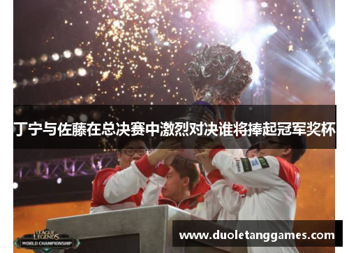 丁宁与佐藤在总决赛中激烈对决谁将捧起冠军奖杯